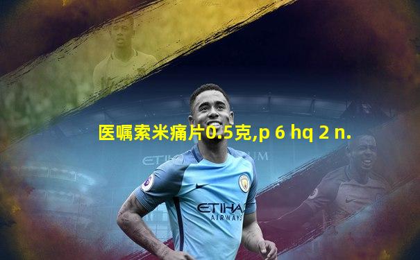 医嘱索米痛片0.5克,p 6 hq 2 n.